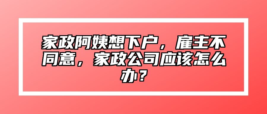 家政阿姨想下户，雇主不同意，家政公司应该怎么办？ 