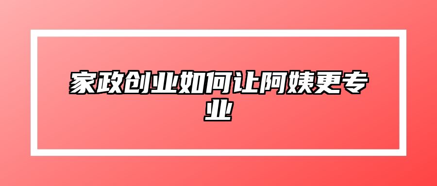 家政创业如何让阿姨更专业