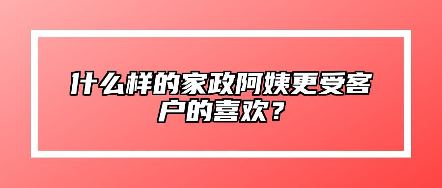 什么样的家政阿姨更受客户的喜欢？ 