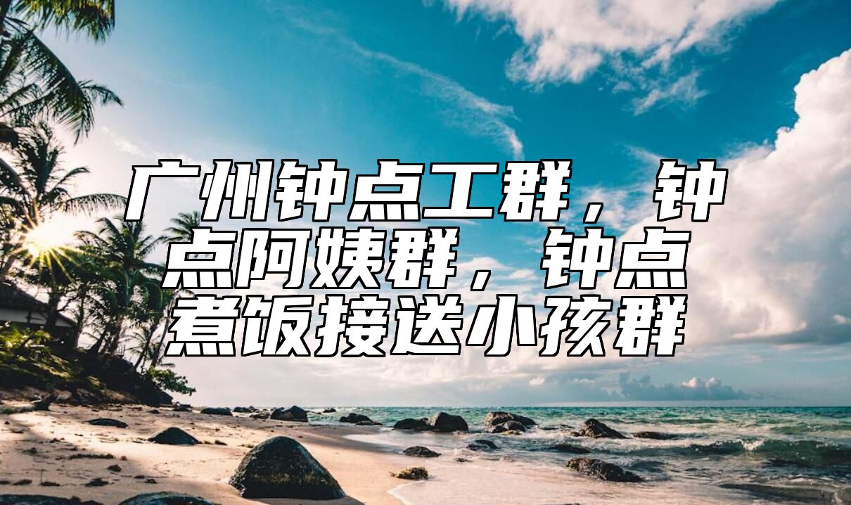 广州钟点工群，钟点阿姨群，钟点煮饭接送小孩群 