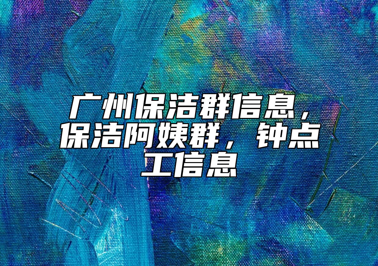 广州保洁群信息，保洁阿姨群，钟点工信息