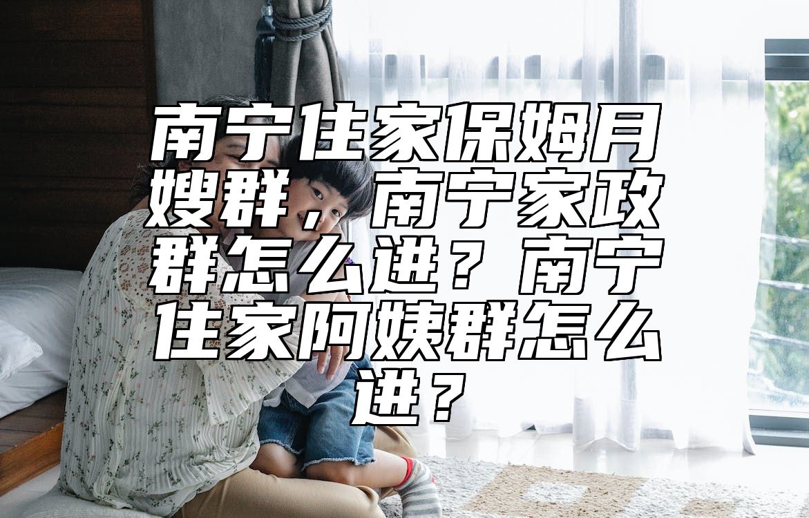 南宁住家保姆月嫂群，南宁家政群怎么进？南宁住家阿姨群怎么进？