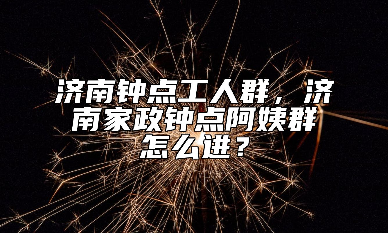 济南钟点工人群，济南家政钟点阿姨群怎么进？ 