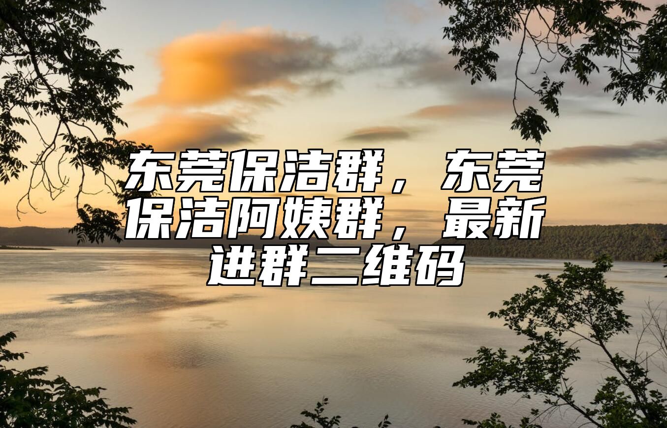 东莞保洁群，东莞保洁阿姨群，最新进群二维码