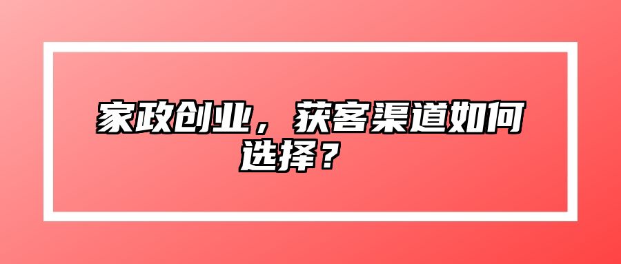 家政创业，获客渠道如何选择？  