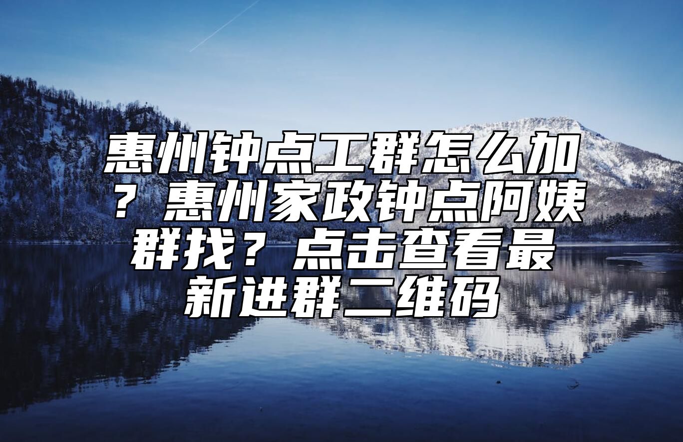 惠州钟点工群怎么加？惠州家政钟点阿姨群找？点击查看最新进群二维码