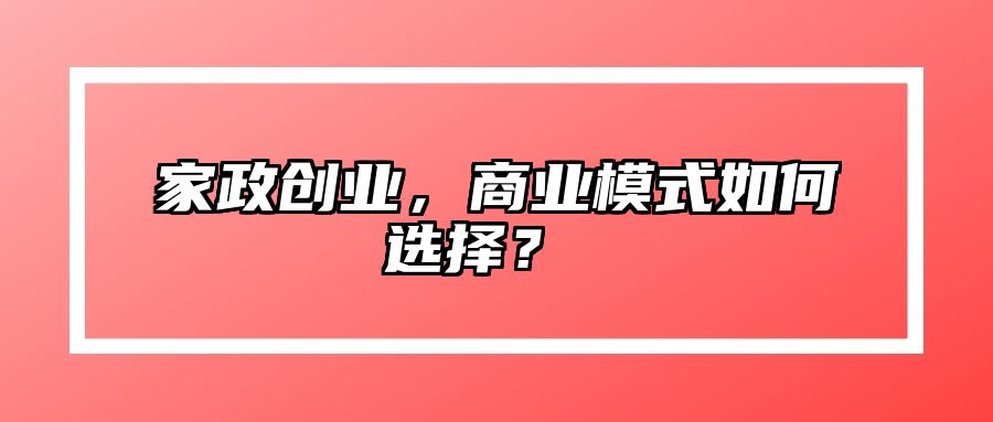 家政创业，商业模式如何选择？ 