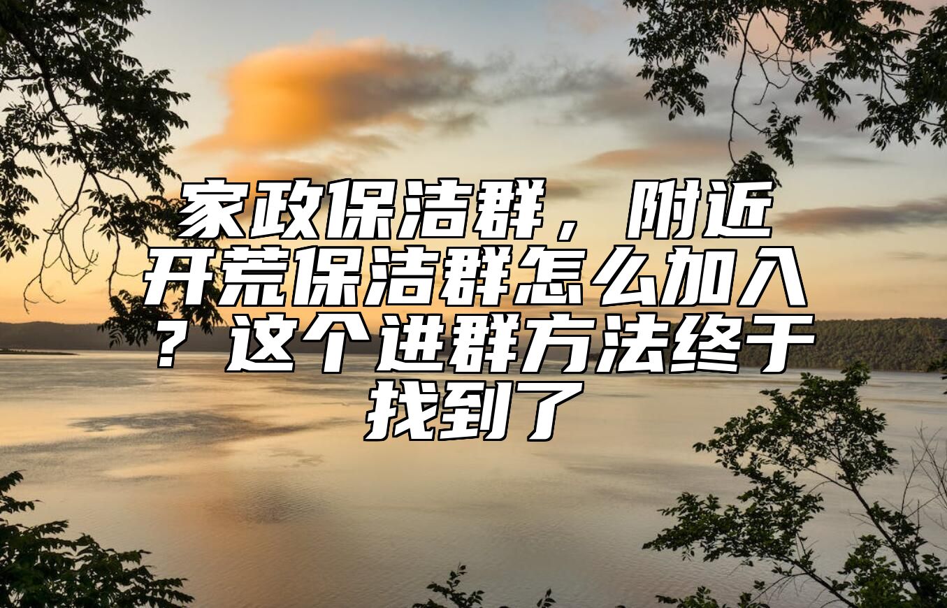 家政保洁群，附近开荒保洁群怎么加入？这个进群方法终于找到了