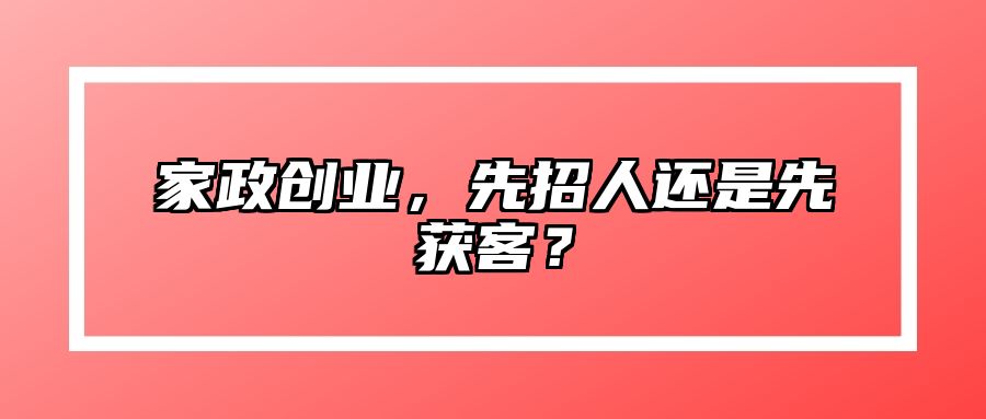 家政创业，先招人还是先获客？