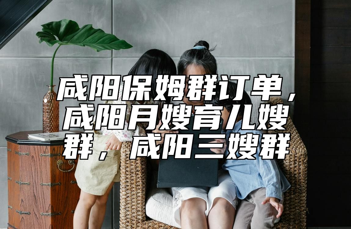 咸阳保姆群订单，咸阳月嫂育儿嫂群，咸阳三嫂群 