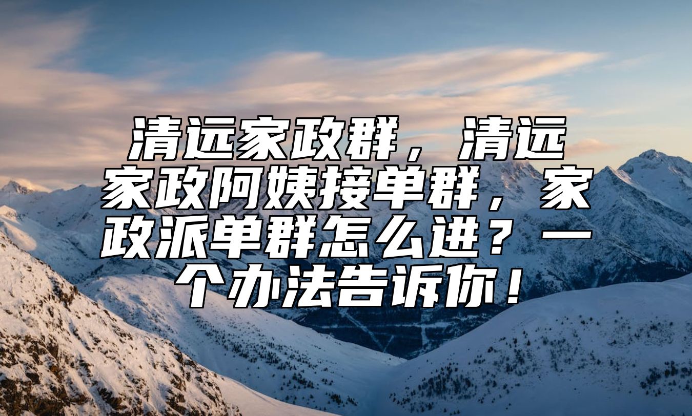 清远家政群，清远家政阿姨接单群，家政派单群怎么进？一个办法告诉你！ 