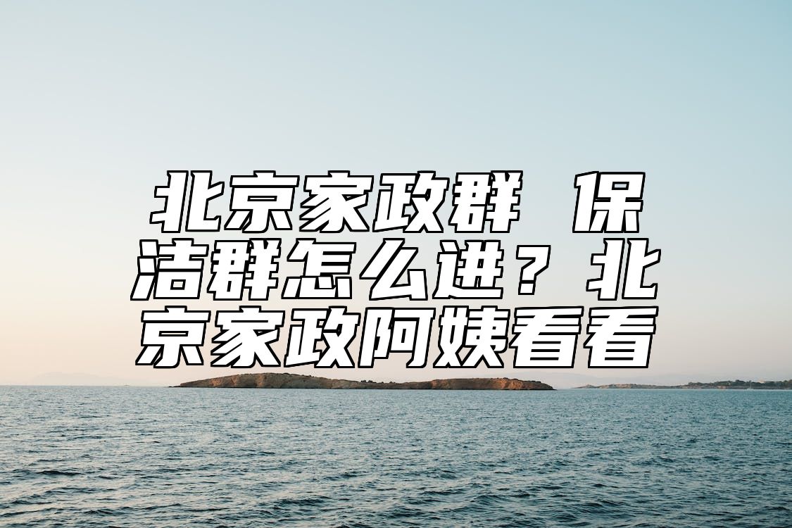 北京家政群 保洁群怎么进？北京家政阿姨看看