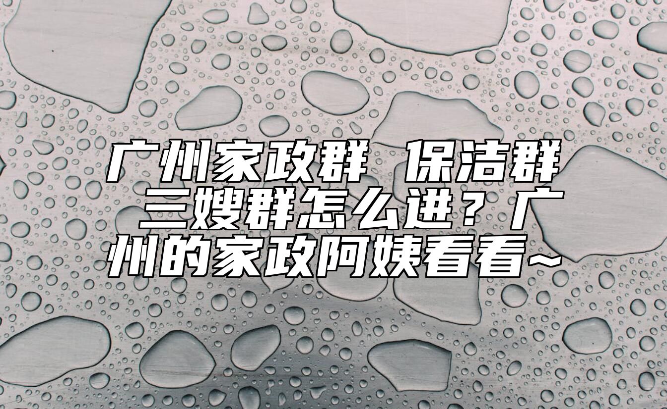 广州家政群 保洁群 三嫂群怎么进？广州的家政阿姨看看~