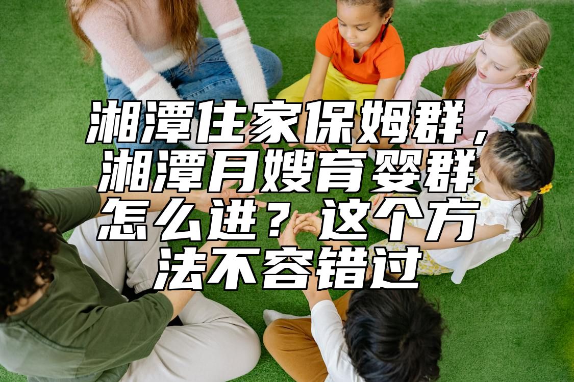 湘潭住家保姆群，湘潭月嫂育婴群怎么进？这个方法不容错过