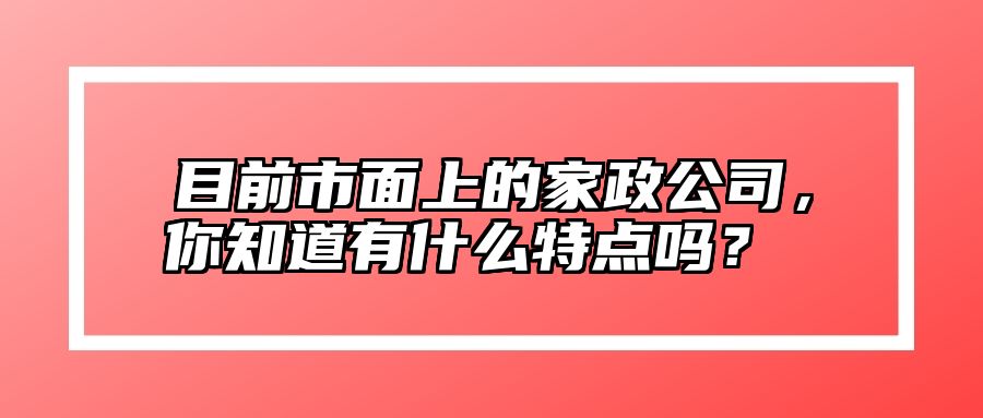 目前市面上的家政公司，你知道有什么特点吗？  