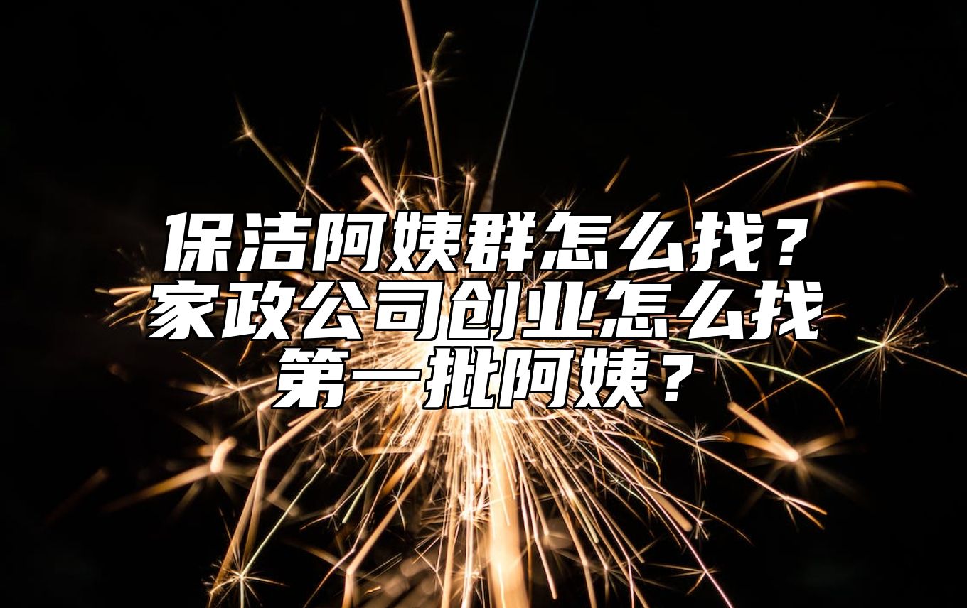 保洁阿姨群怎么找？家政公司创业怎么找第一批阿姨？