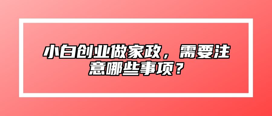 小白创业做家政，需要注意哪些事项？ 