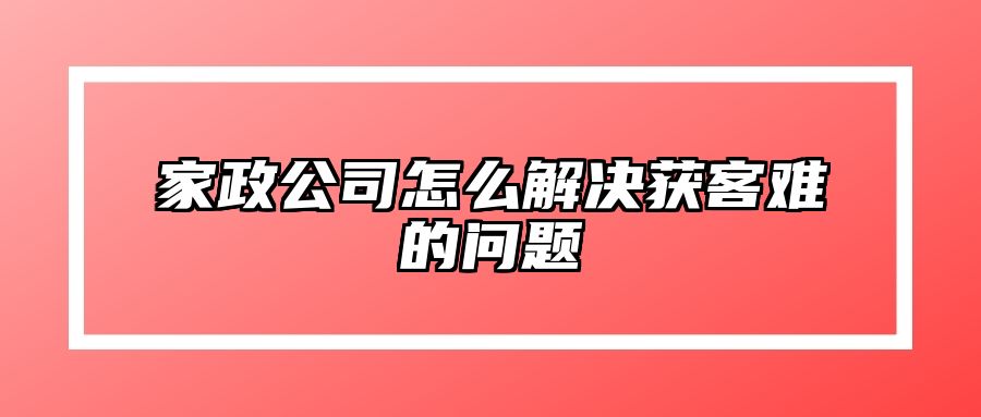 家政公司怎么解决获客难的问题 