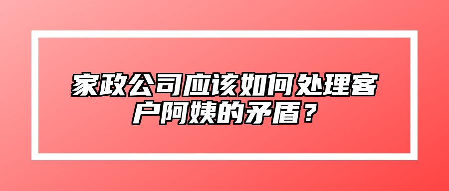 家政公司应该如何处理客户阿姨的矛盾？