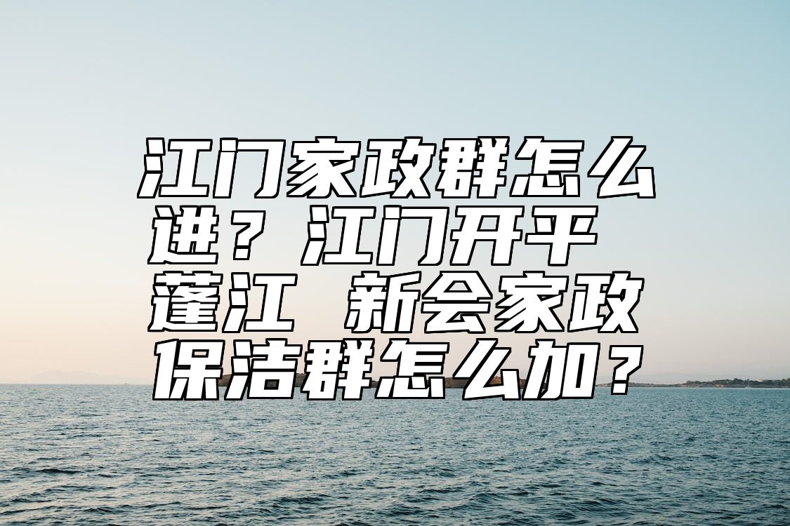 江门家政群怎么进？江门开平 蓬江 新会家政保洁群怎么加？ 