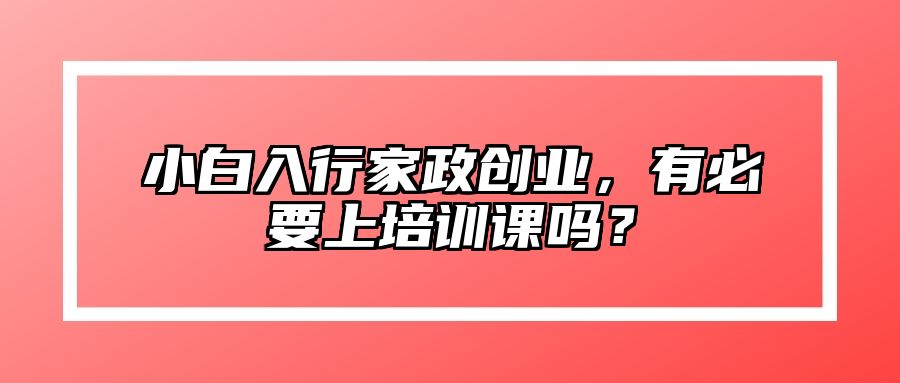 小白入行家政创业，有必要上培训课吗？ 