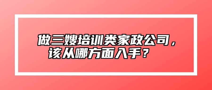 做三嫂培训类家政公司，该从哪方面入手？ 