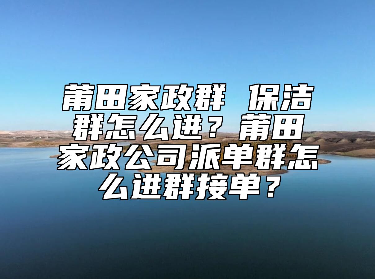 莆田家政群 保洁群怎么进？莆田家政公司派单群怎么进群接单？