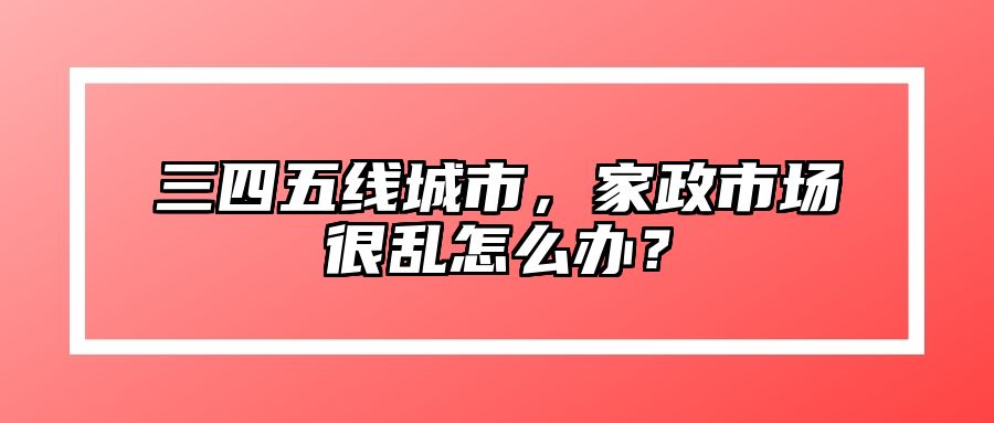 三四五线城市，家政市场很乱怎么办？ 