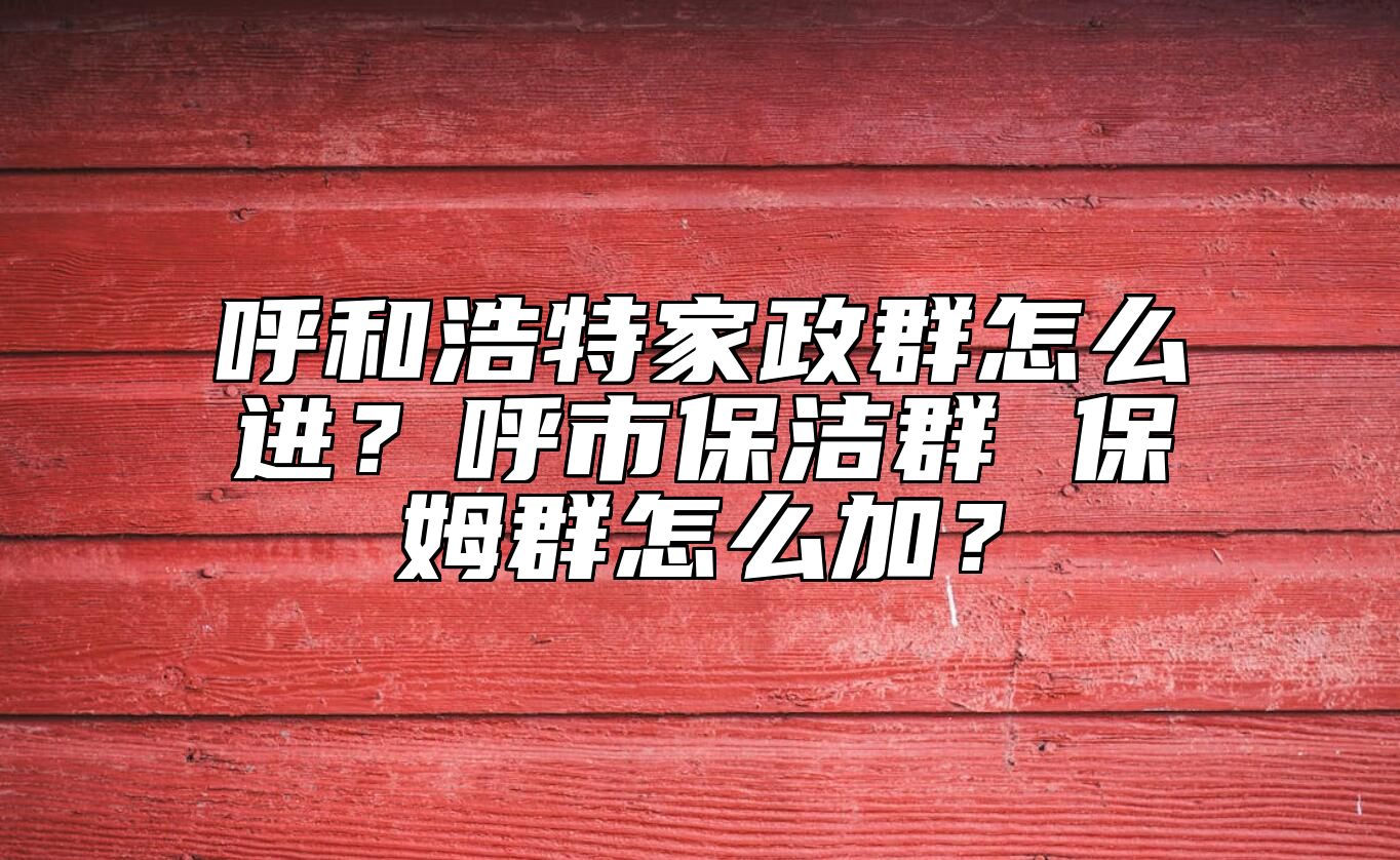 呼和浩特家政群怎么进？呼市保洁群 保姆群怎么加？ 