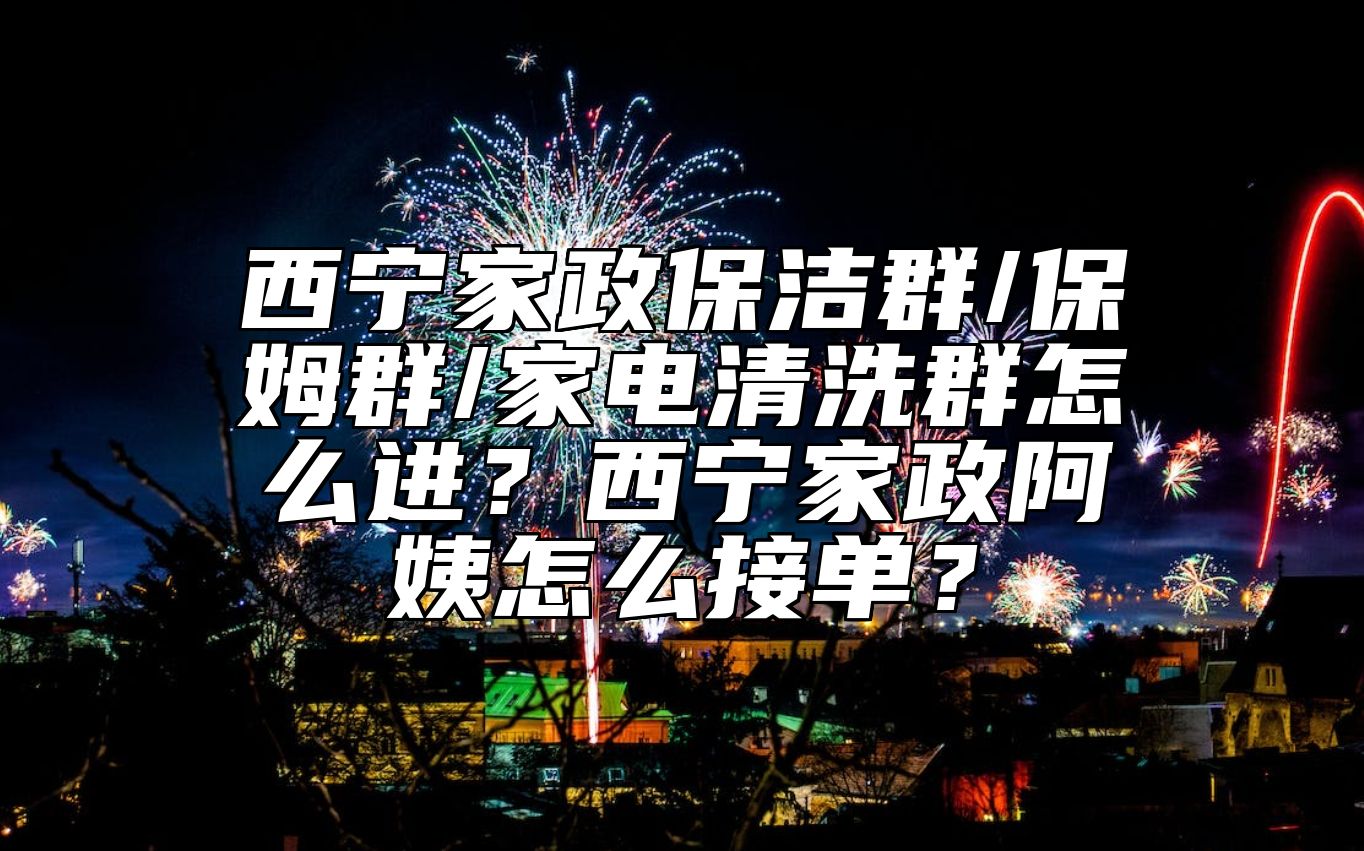 西宁家政保洁群/保姆群/家电清洗群怎么进？西宁家政阿姨怎么接单？ 