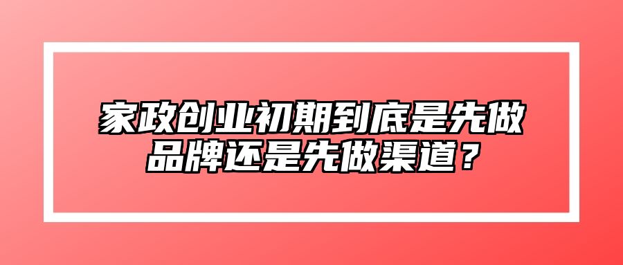 家政创业初期到底是先做品牌还是先做渠道？