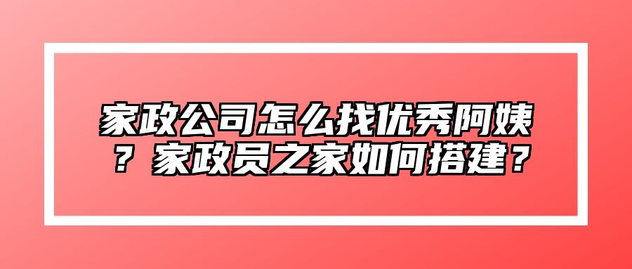 家政公司怎么找优秀阿姨？家政员之家如何搭建？ 