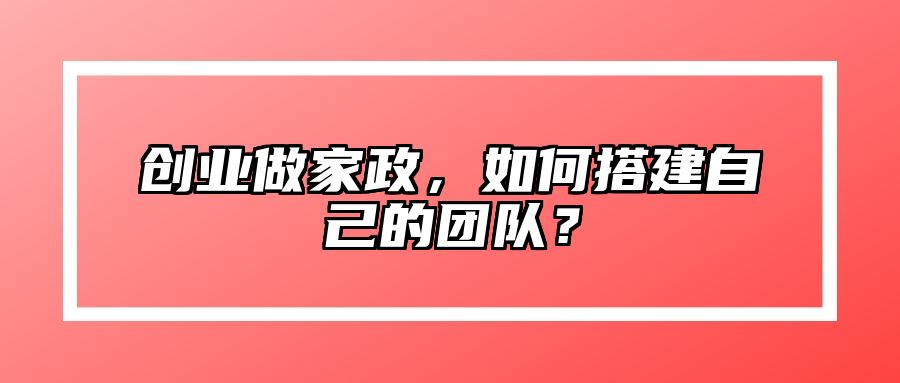 创业做家政，如何搭建自己的团队？ 