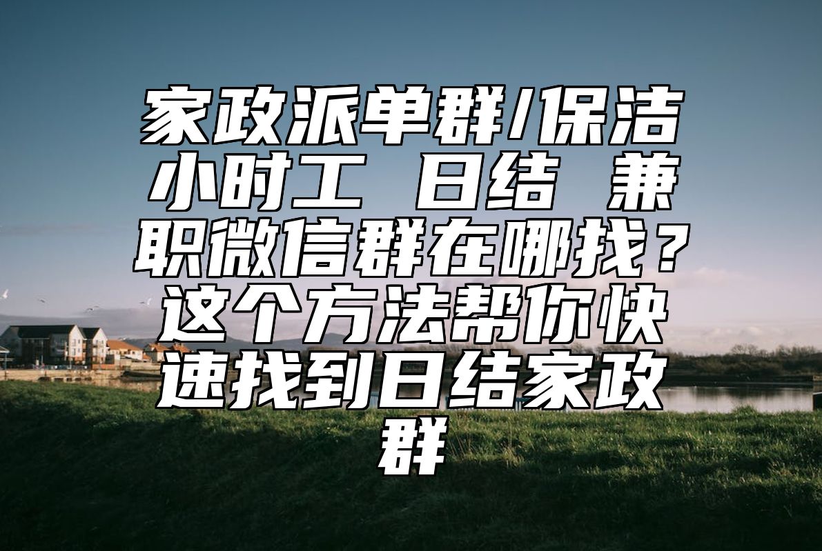 家政派单群/保洁小时工 日结 兼职微信群在哪找？这个方法帮你快速找到日结家政群