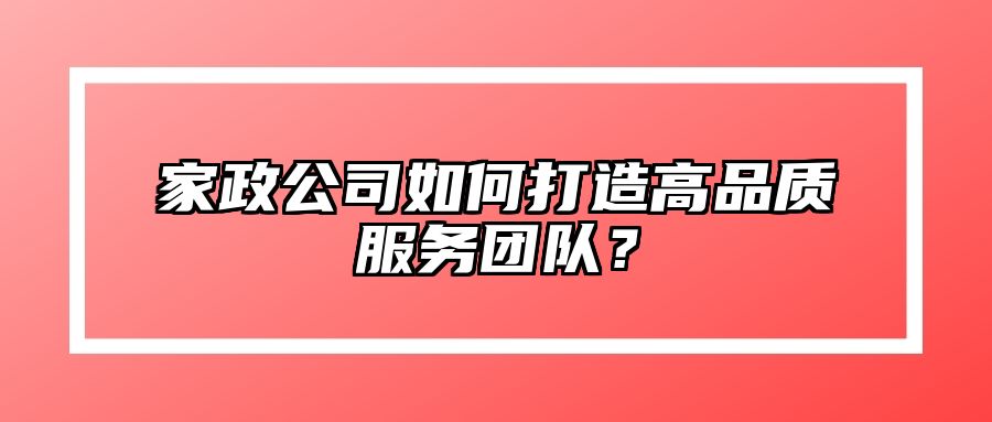 家政公司如何打造高品质服务团队？ 