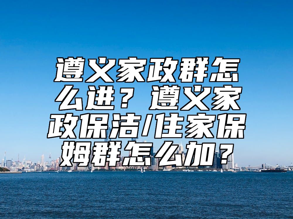 遵义家政群怎么进？遵义家政保洁/住家保姆群怎么加？