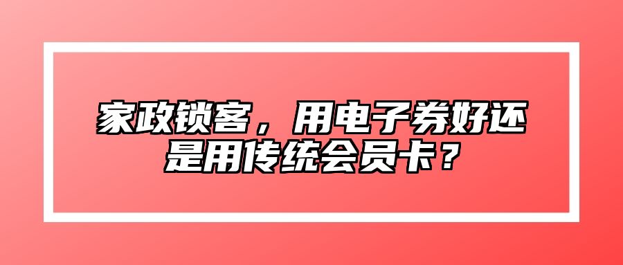 家政锁客，用电子券好还是用传统会员卡？ 