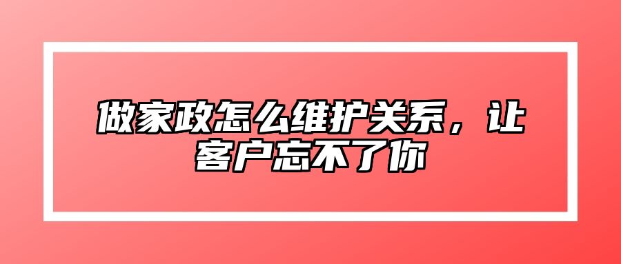 做家政怎么维护关系，让客户忘不了你 