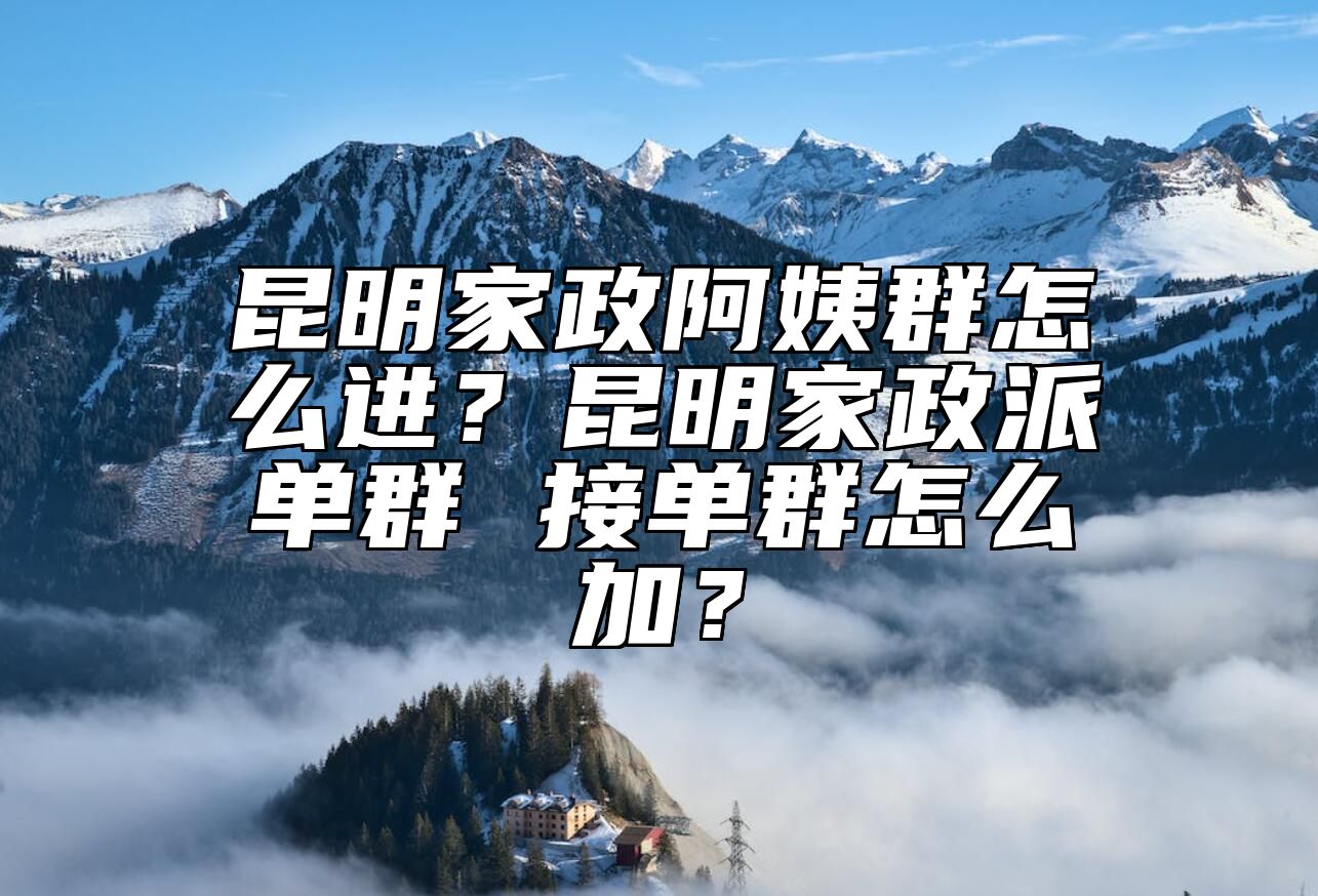 昆明家政阿姨群怎么进？昆明家政派单群 接单群怎么加？