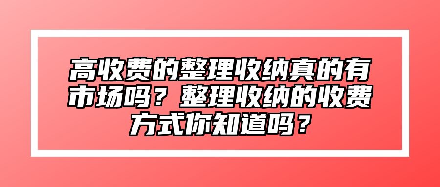 高收费的整理收纳真的有市场吗？整理收纳的收费方式你知道吗？