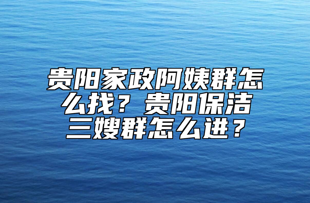 贵阳家政阿姨群怎么找？贵阳保洁三嫂群怎么进？ 