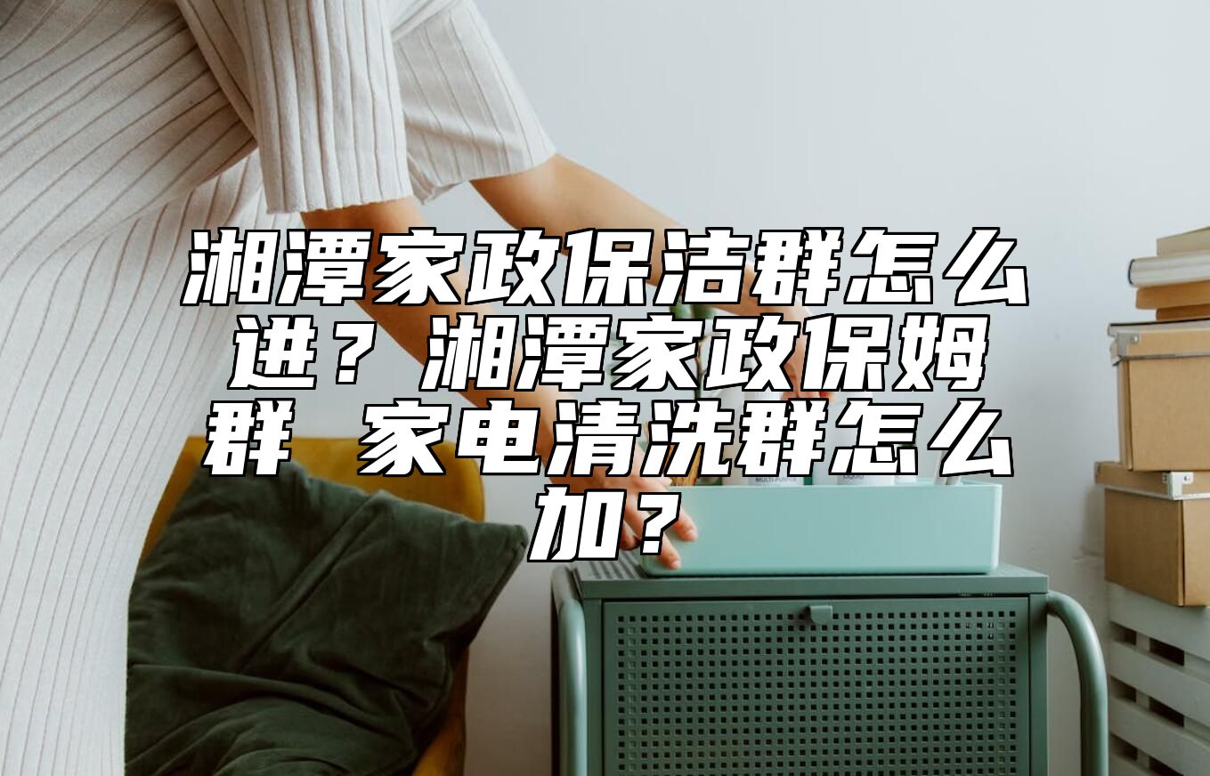 湘潭家政保洁群怎么进？湘潭家政保姆群 家电清洗群怎么加？