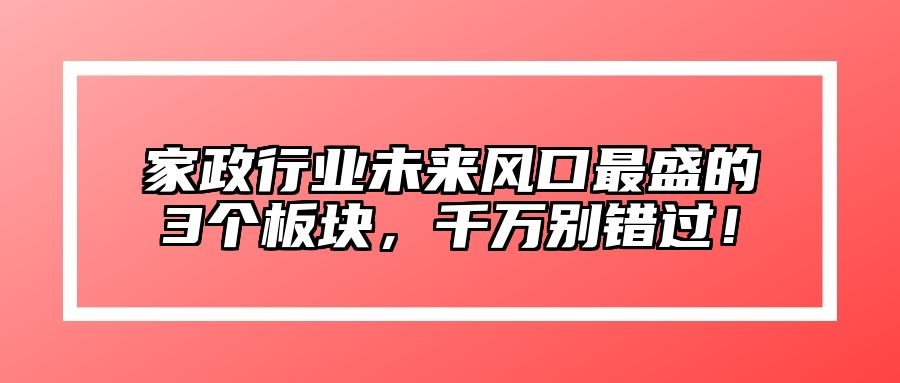 家政行业未来风口最盛的3个板块，千万别错过！