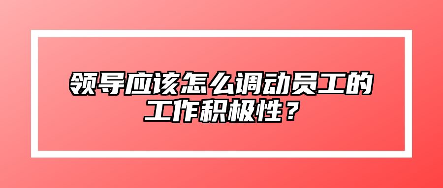 领导应该怎么调动员工的工作积极性？ 