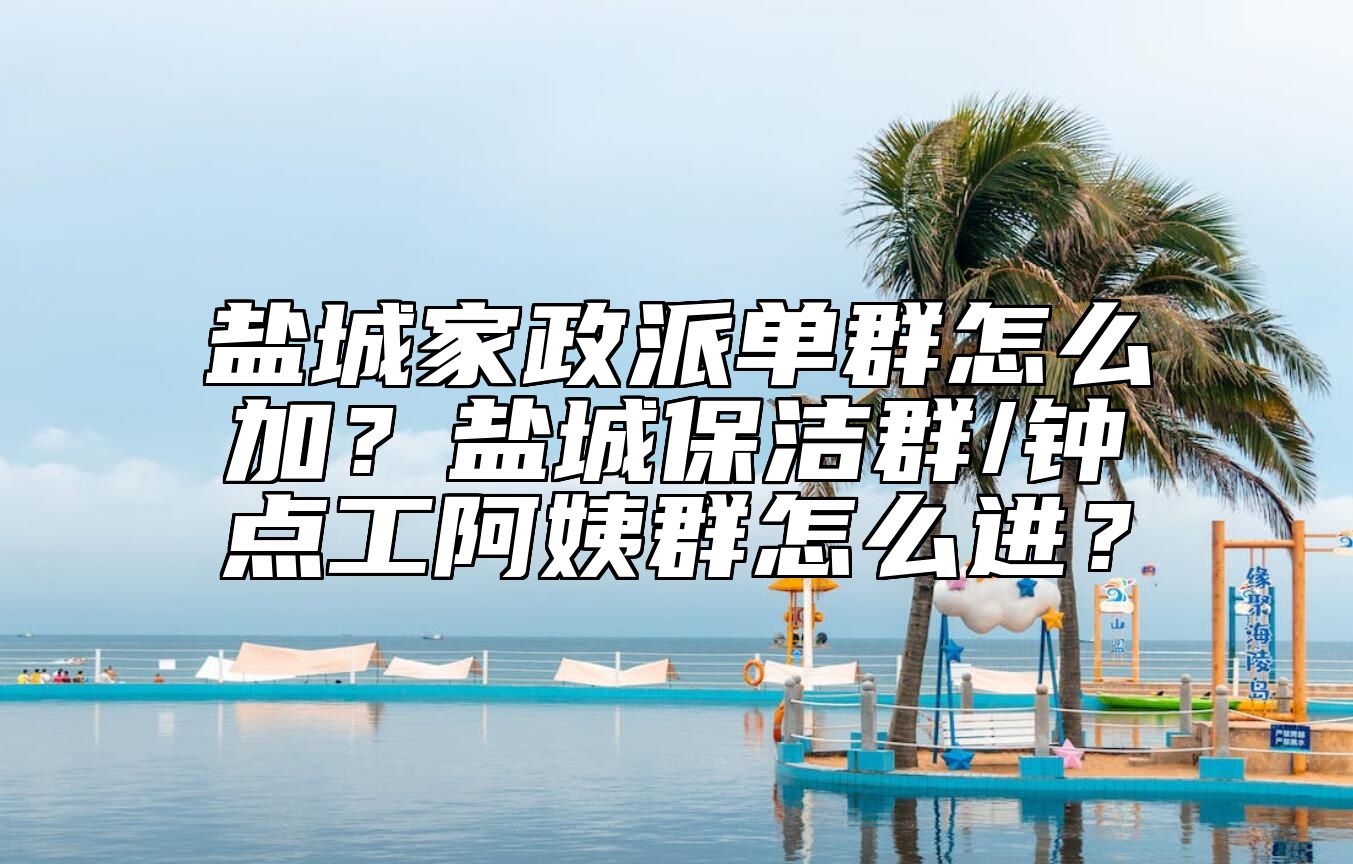 盐城家政派单群怎么加？盐城保洁群/钟点工阿姨群怎么进？ 