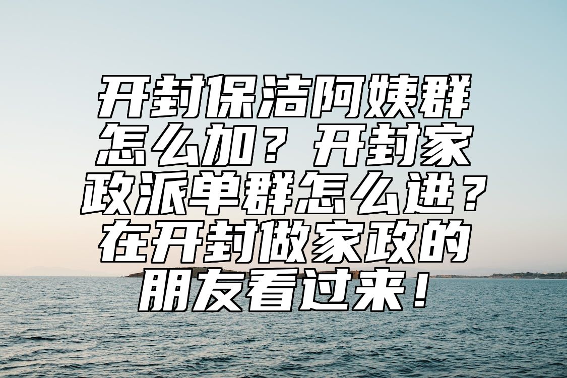 开封保洁阿姨群怎么加？开封家政派单群怎么进？在开封做家政的朋友看过来！