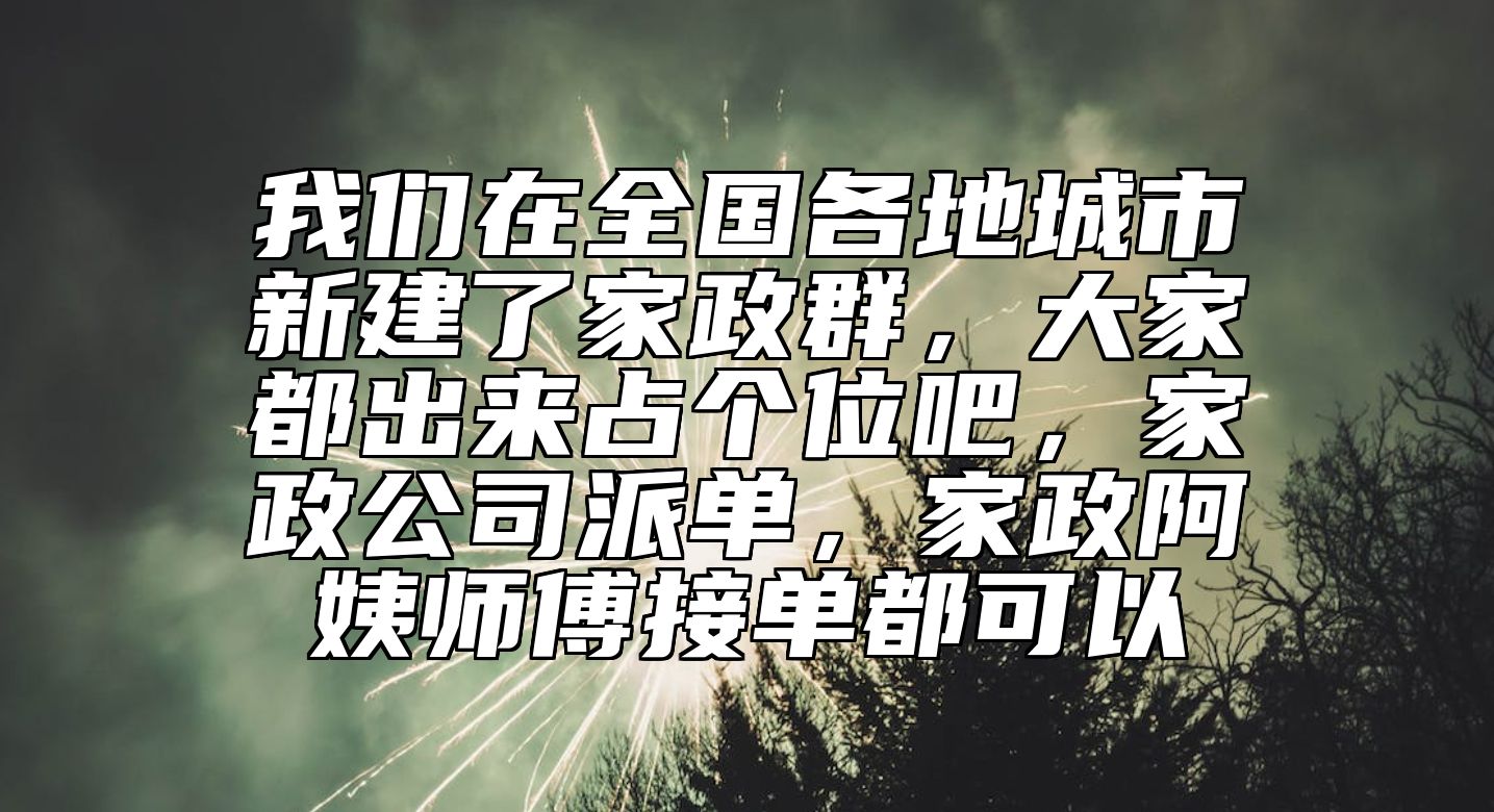 我们在全国各地城市新建了家政群，大家都出来占个位吧，家政公司派单，家政阿姨师傅接单都可以