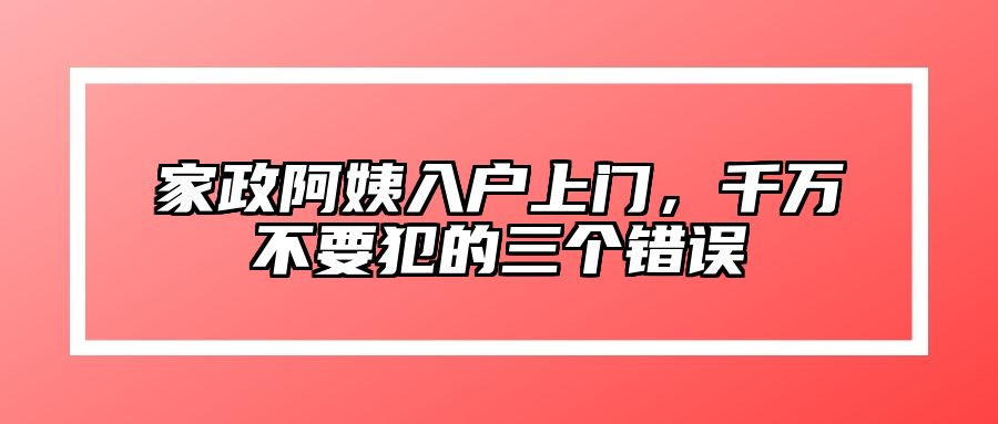 家政阿姨入户上门，千万不要犯的三个错误