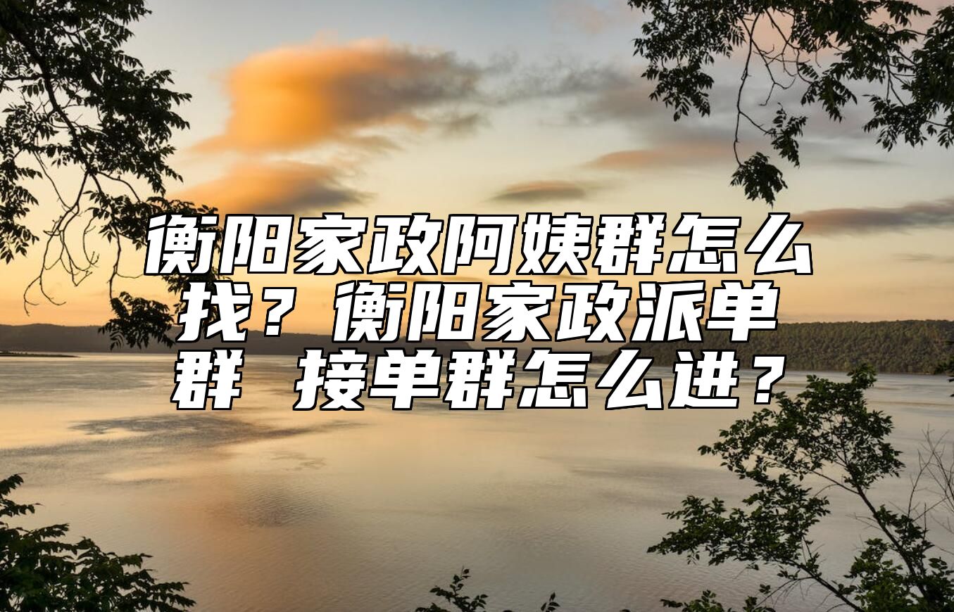 衡阳家政阿姨群怎么找？衡阳家政派单群 接单群怎么进？