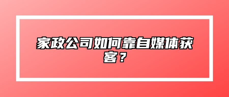 家政公司如何靠自媒体获客？ 